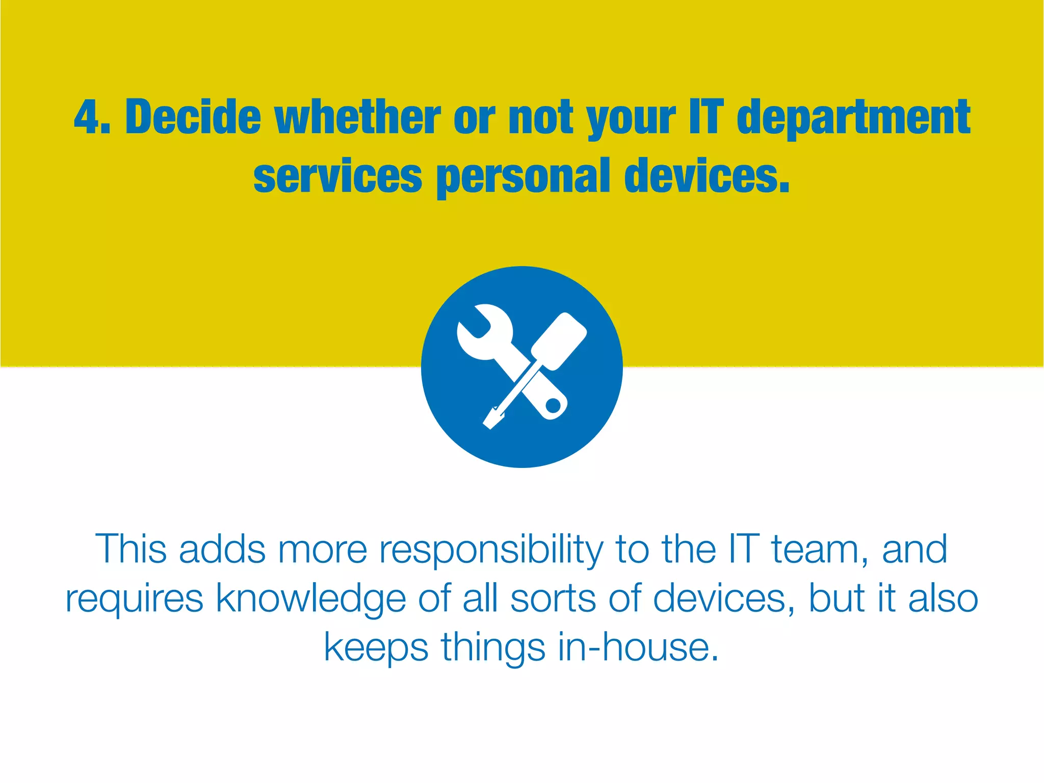 4. Decide whether or not your IT department
services personal devices.
This adds more responsibility to the IT team, and
requires knowledge of all sorts of devices, but it also
keeps things in-house.
 
