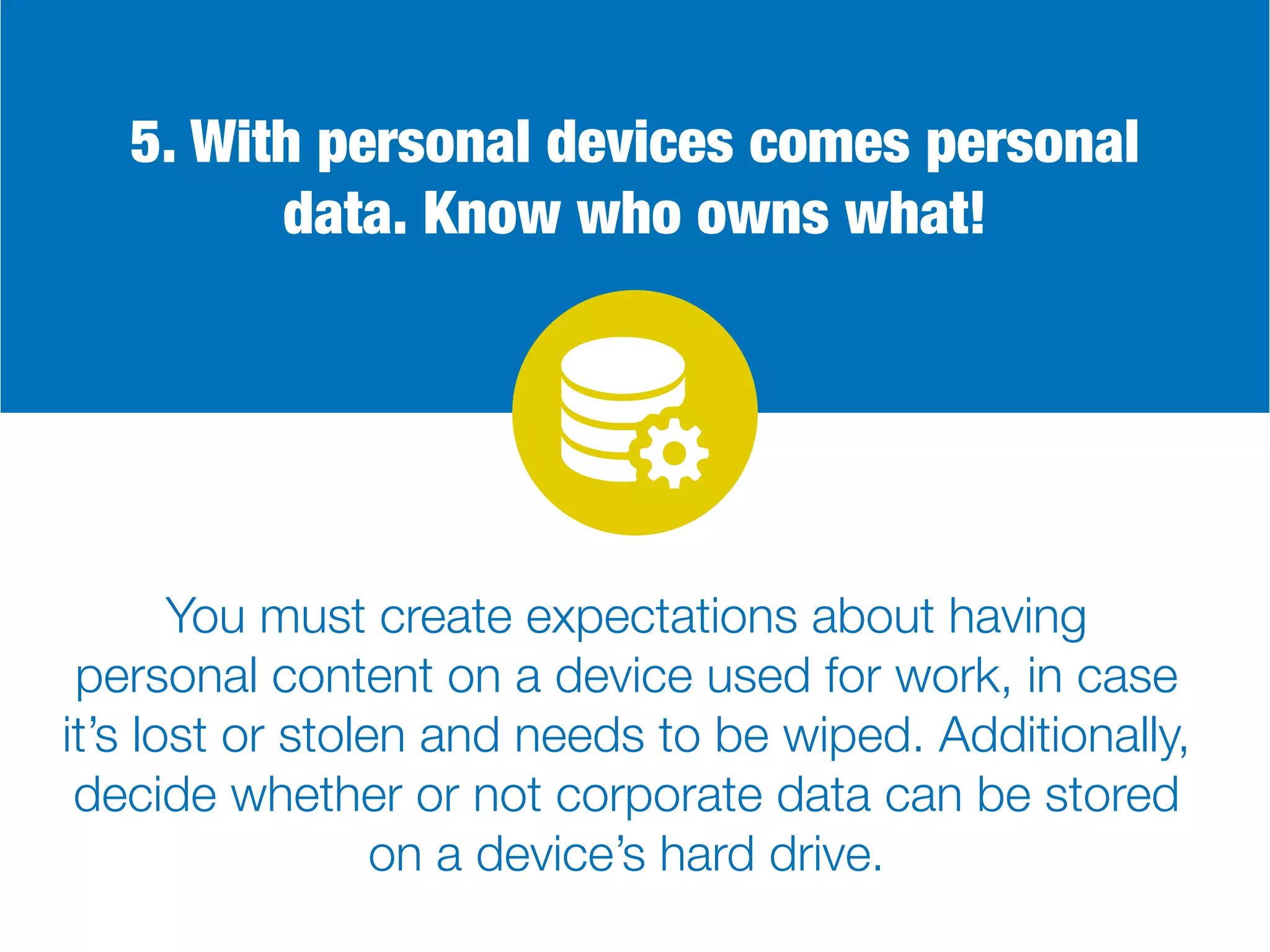 5. With personal devices comes personal
data. Know who owns what!
You must create expectations about having
personal content on a device used for work, in case
it’s lost or stolen and needs to be wiped. Additionally,
decide whether or not corporate data can be stored
on a device’s hard drive.
 