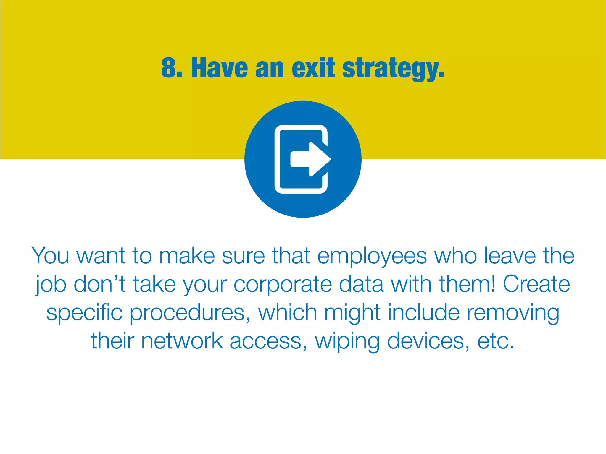 8. Have an exit strategy.
You want to make sure that employees who leave the
job don’t take your corporate data with them! Create
specific procedures, which might include removing
their network access, wiping devices, etc.
 