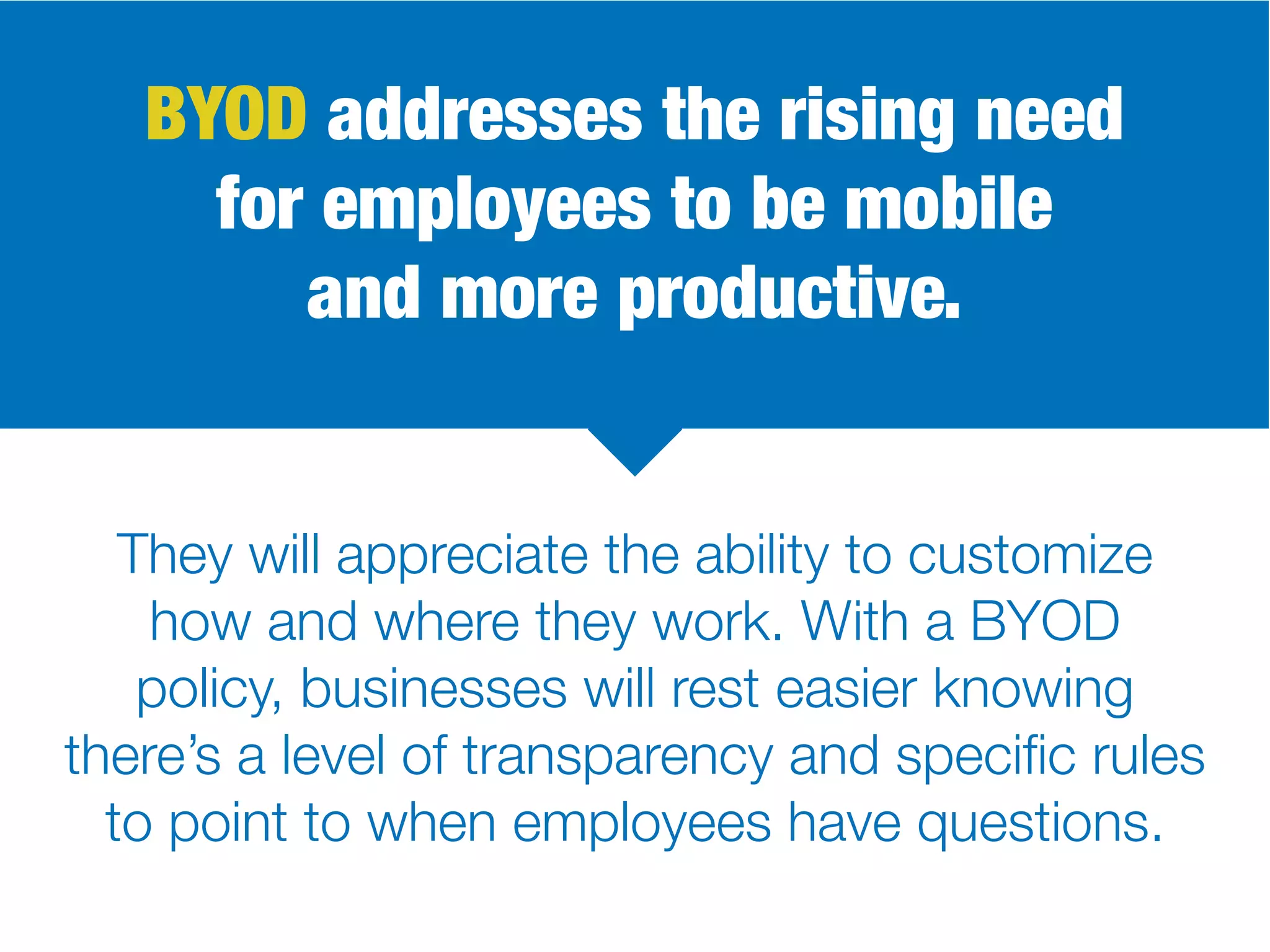 BYOD addresses the rising need
for employees to be mobile
and more productive.
They will appreciate the ability to customize
how and where they work. With a BYOD
policy, businesses will rest easier knowing
there’s a level of transparency and specific rules
to point to when employees have questions.
 