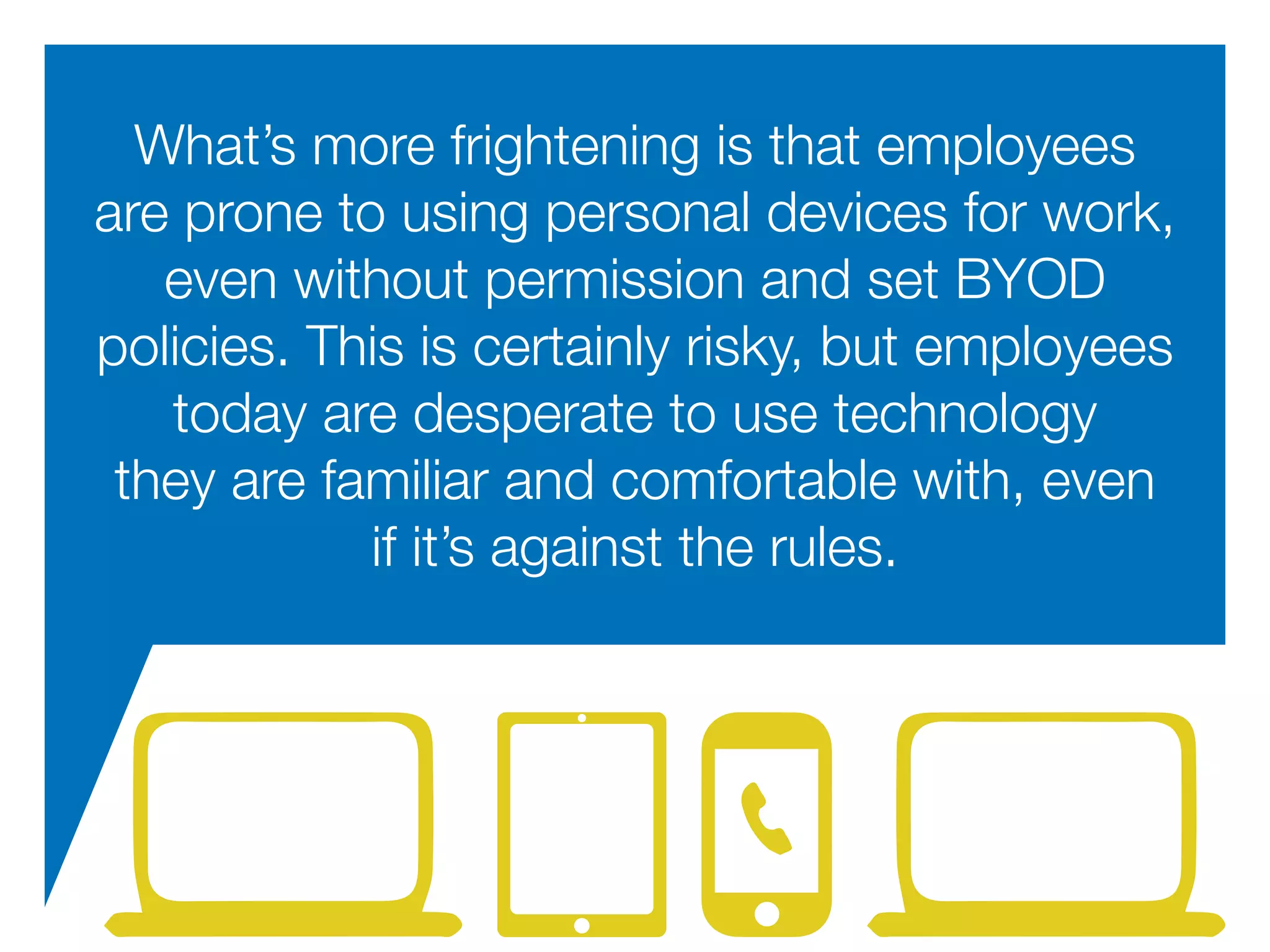 What’s more frightening is that employees
are prone to using personal devices for work,
even without permission and set BYOD
policies. This is certainly risky, but employees
today are desperate to use technology
they are familiar and comfortable with, even
if it’s against the rules.
 