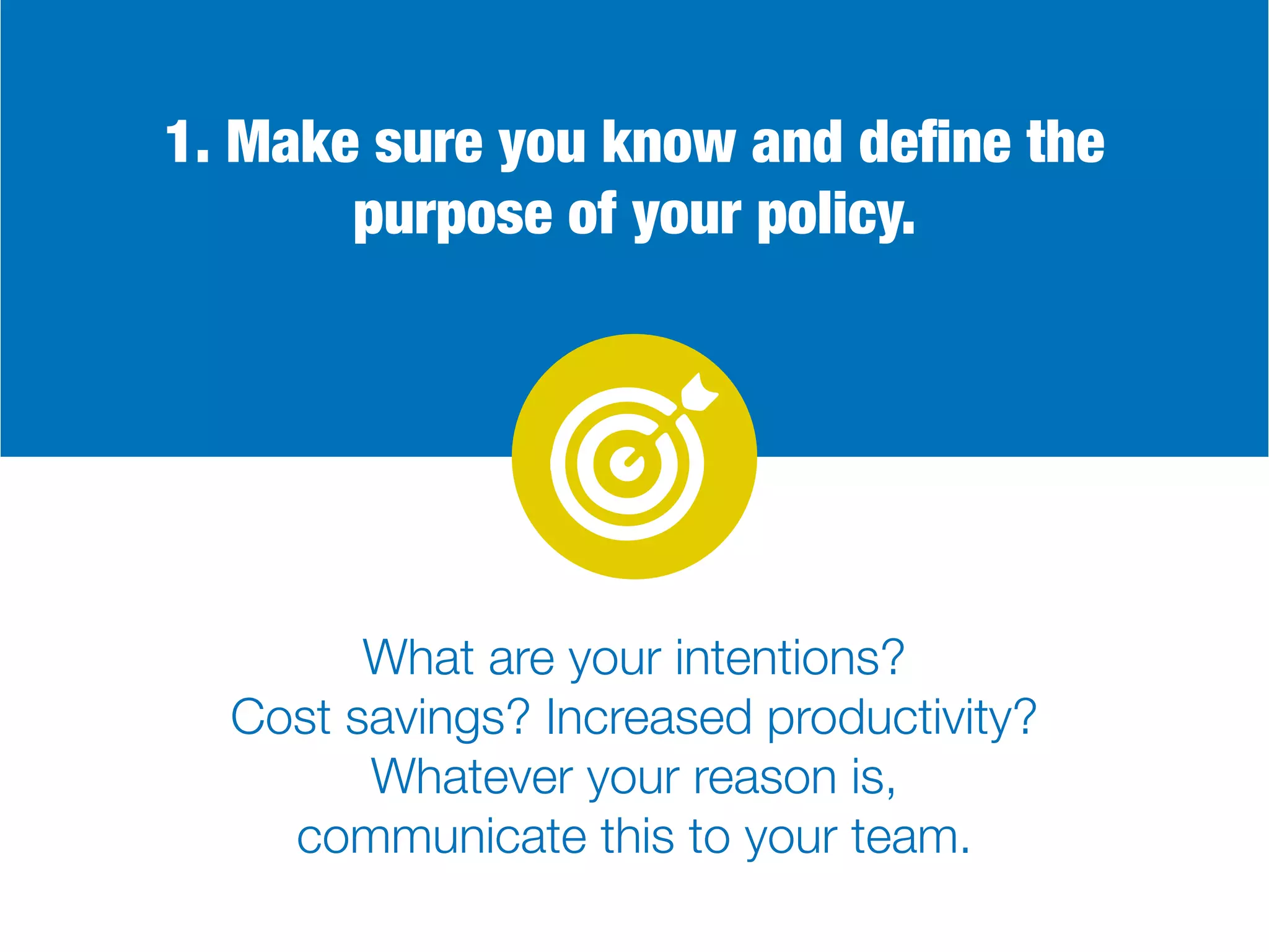 1. Make sure you know and define the
purpose of your policy.
What are your intentions?
Cost savings? Increased productivity?
Whatever your reason is,
communicate this to your team.
 