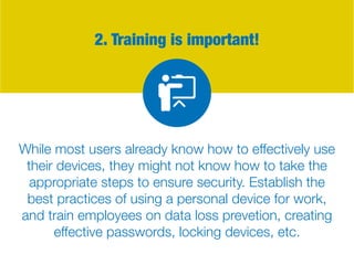 2. Training is important!
While most users already know how to effectively use
their devices, they might not know how to take the
appropriate steps to ensure security. Establish the
best practices of using a personal device for work,
and train employees on data loss prevetion, creating
effective passwords, locking devices, etc.
 