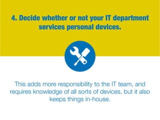 4. Decide whether or not your IT department
services personal devices.
This adds more responsibility to the IT team, and
requires knowledge of all sorts of devices, but it also
keeps things in-house.
 