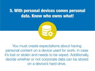 5. With personal devices comes personal
data. Know who owns what!
You must create expectations about having
personal content on a device used for work, in case
it’s lost or stolen and needs to be wiped. Additionally,
decide whether or not corporate data can be stored
on a device’s hard drive.
 