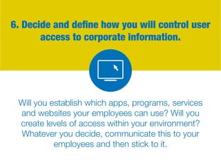 6. Decide and define how you will control user
access to corporate information.
Will you establish which apps, programs, services
and websites your employees can use? Will you
create levels of access within your environment?
Whatever you decide, communicate this to your
employees and then stick to it.
 