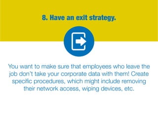 8. Have an exit strategy.
You want to make sure that employees who leave the
job don’t take your corporate data with them! Create
specific procedures, which might include removing
their network access, wiping devices, etc.
 