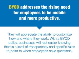 BYOD addresses the rising need
for employees to be mobile
and more productive.
They will appreciate the ability to customize
how and where they work. With a BYOD
policy, businesses will rest easier knowing
there’s a level of transparency and specific rules
to point to when employees have questions.
 