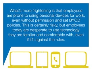 What’s more frightening is that employees
are prone to using personal devices for work,
even without permission and set BYOD
policies. This is certainly risky, but employees
today are desperate to use technology
they are familiar and comfortable with, even
if it’s against the rules.
 
