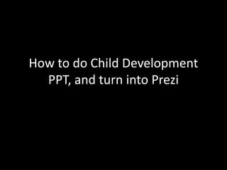 How to do Child Development 
PPT, and turn into Prezi 
 