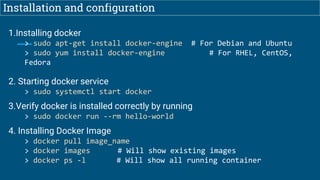 Installation and configuration
1.Installing docker
> sudo apt-get install docker-engine # For Debian and Ubuntu
> sudo yum install docker-engine # For RHEL, CentOS,
Fedora
2. Starting docker service
> sudo systemctl start docker
3.Verify docker is installed correctly by running
> sudo docker run --rm hello-world
4. Installing Docker Image
> docker pull image_name
> docker images # Will show existing images
> docker ps -l # Will show all running container
 