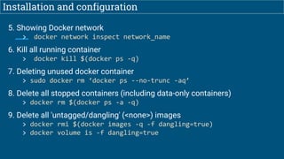 Installation and configuration
5. Showing Docker network
> docker network inspect network_name
6. Kill all running container
> docker kill $(docker ps -q)
7. Deleting unused docker container
> sudo docker rm ‘docker ps --no-trunc -aq’
8. Delete all stopped containers (including data-only containers)
> docker rm $(docker ps -a -q)
9. Delete all 'untagged/dangling' (<none>) images
> docker rmi $(docker images -q -f dangling=true)
> docker volume is -f dangling=true
 