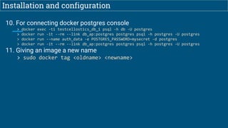 Installation and configuration
10. For connecting docker postgres console
> docker exec -ti testcellostics_db_1 psql -h db -U postgres
> docker run -it --rm --link db_ap:postgres postgres psql -h postgres -U postgres
> docker run --name auth_data -e POSTGRES_PASSWORD=mysecret -d postgres
> docker run -it --rm --link db_ap:postgres postgres psql -h postgres -U postgres
11. Giving an image a new name
> sudo docker tag <oldname> <newname>
 