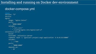 Installing and running on Docker dev environment
version: “2”
service
nginx:
image: "nginx:latest"
ports:
- "8080:8000"
volumes:
- "./src:/src"
- "./config/nginx:/etc/nginx/conf.d"
cellostics-server:
build: .
hostname: cellostics-server
command: bash -c "gunicorn project.wsgi:application -b 0.0.0.0:8000"
volumes:
- .:/app
ports:
- "8000:8000"
depends_on:
- db
docker-compose.yml
 