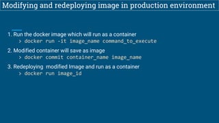 Modifying and redeploying image in production environment
1. Run the docker image which will run as a container
> docker run -it image_name command_to_execute
2. Modified container will save as image
> docker commit container_name image_name
3. Redeploying modified Image and run as a container
> docker run image_id
 