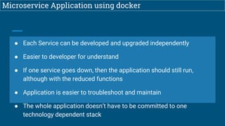 Microservice Application using docker
● Each Service can be developed and upgraded independently
● Easier to developer for understand
● If one service goes down, then the application should still run,
although with the reduced functions
● Application is easier to troubleshoot and maintain
● The whole application doesn’t have to be committed to one
technology dependent stack
 
