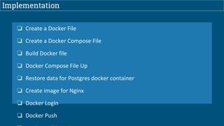 Implementation
❏ Create a Docker File
❏ Create a Docker Compose File
❏ Build Docker file
❏ Docker Compose File Up
❏ Restore data for Postgres docker container
❏ Create image for Nginx
❏ Docker Login
❏ Docker Push
 