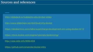 Sources and references
http://slidedeck.io/lodelestra-edu/docker-slides
http://www.slideshare.net/dotCloud/why-docker
https://denibertovic.com/talks/supercharge-development-env-using-docker/#/12
https://docs.docker.com/engine/tutorials/dockerizing/
http://view.dckr.info:9090/#24
https://github.com/smancke/docker-intro
 