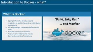 Introduction to Docker - what?
What is Docker
● Open platform for developers and
sysadmins to build, ship, and run distributed
applications
● It is a lightweight container platform and it
is fast
● Available on most linux distros
● Also runs on windows and mac os
● Can run thousands of containers
 