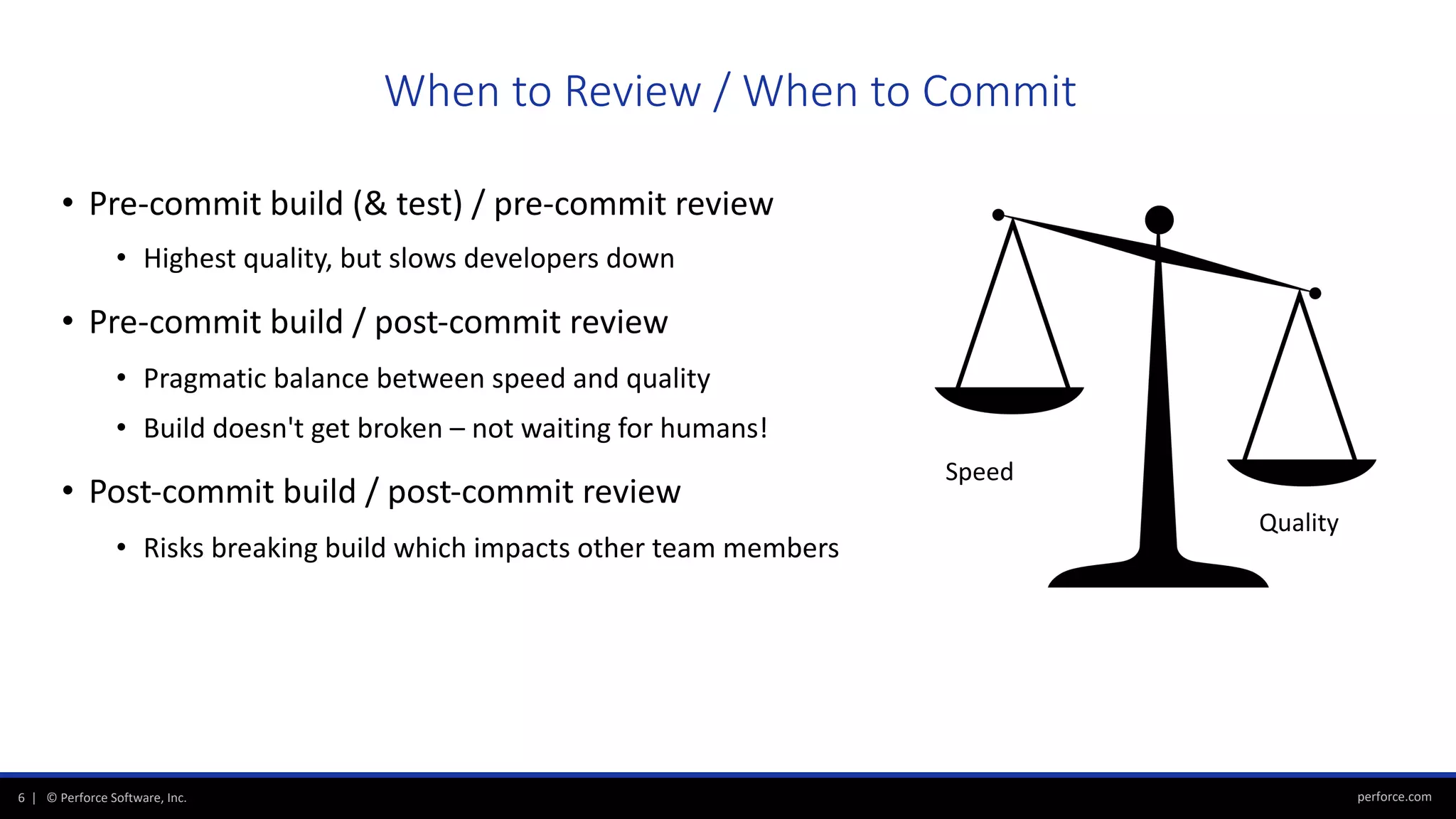 perforce.com6 | © Perforce Software, Inc.
• Pre-commit build (& test) / pre-commit review
• Highest quality, but slows developers down
• Pre-commit build / post-commit review
• Pragmatic balance between speed and quality
• Build doesn't get broken – not waiting for humans!
• Post-commit build / post-commit review
• Risks breaking build which impacts other team members
When to Review / When to Commit
Speed
Quality
 