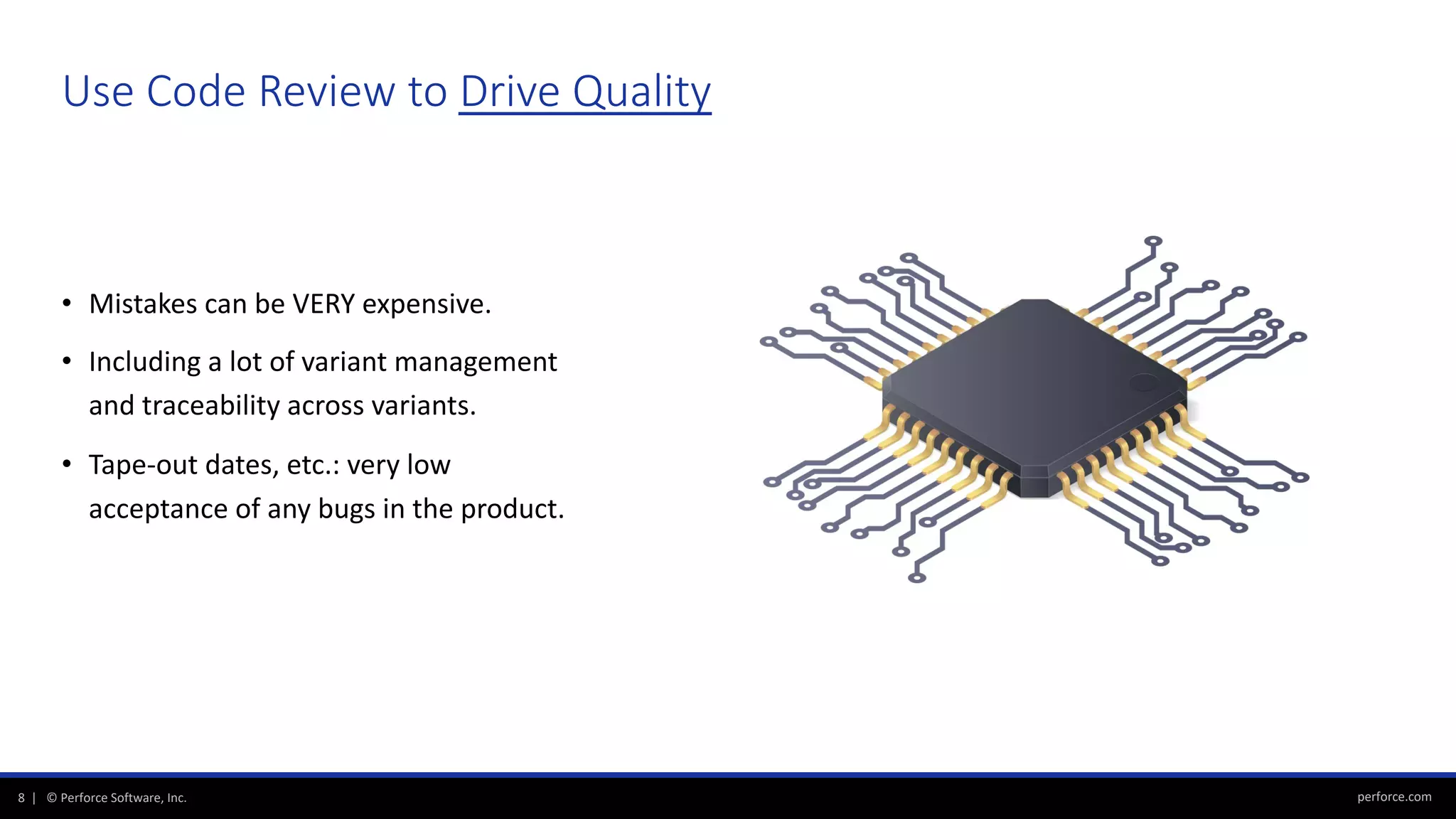 perforce.com8 | © Perforce Software, Inc.
• Mistakes can be VERY expensive.
• Including a lot of variant management
and traceability across variants.
• Tape-out dates, etc.: very low
acceptance of any bugs in the product.
Use Code Review to Drive Quality
 