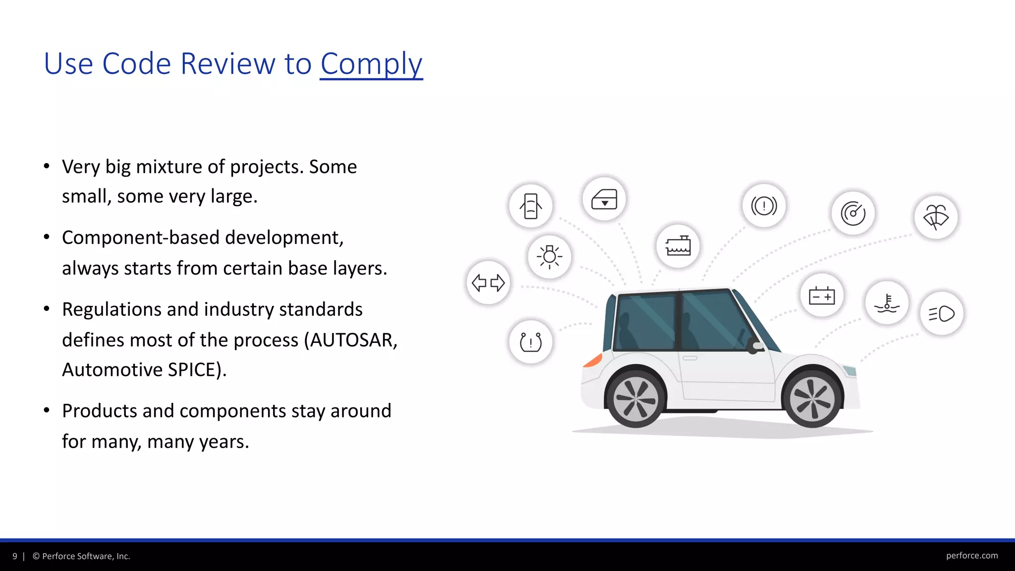 perforce.com9 | © Perforce Software, Inc.
Use Code Review to Comply
• Very big mixture of projects. Some
small, some very large.
• Component-based development,
always starts from certain base layers.
• Regulations and industry standards
defines most of the process (AUTOSAR,
Automotive SPICE).
• Products and components stay around
for many, many years.
 