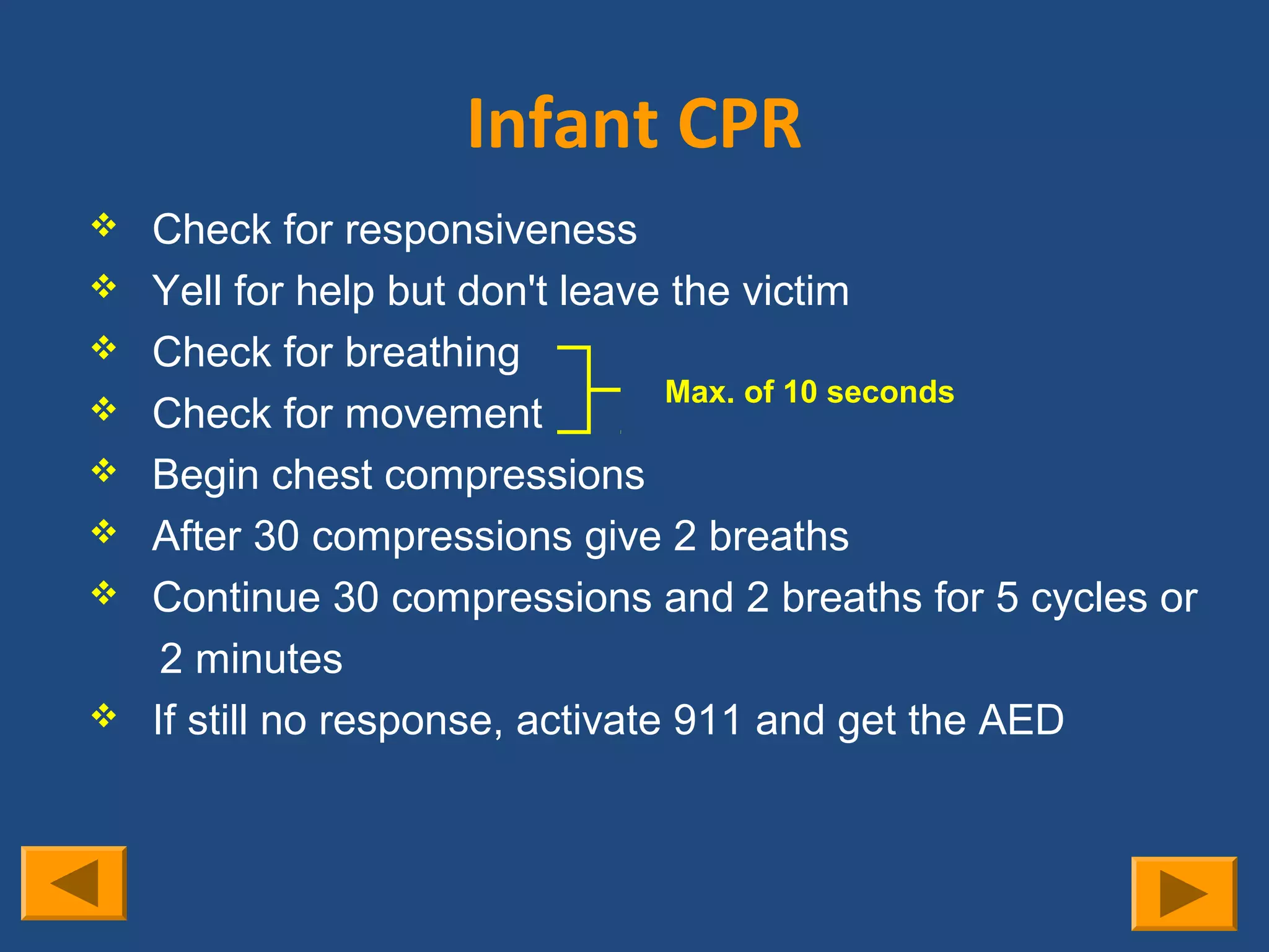 Infant CPR
   Check for responsiveness
   Yell for help but don't leave the victim
   Check for breathing
                                  Max. of 10 seconds
   Check for movement
   Begin chest compressions
   After 30 compressions give 2 breaths
   Continue 30 compressions and 2 breaths for 5 cycles or
     2 minutes
   If still no response, activate 911 and get the AED
 