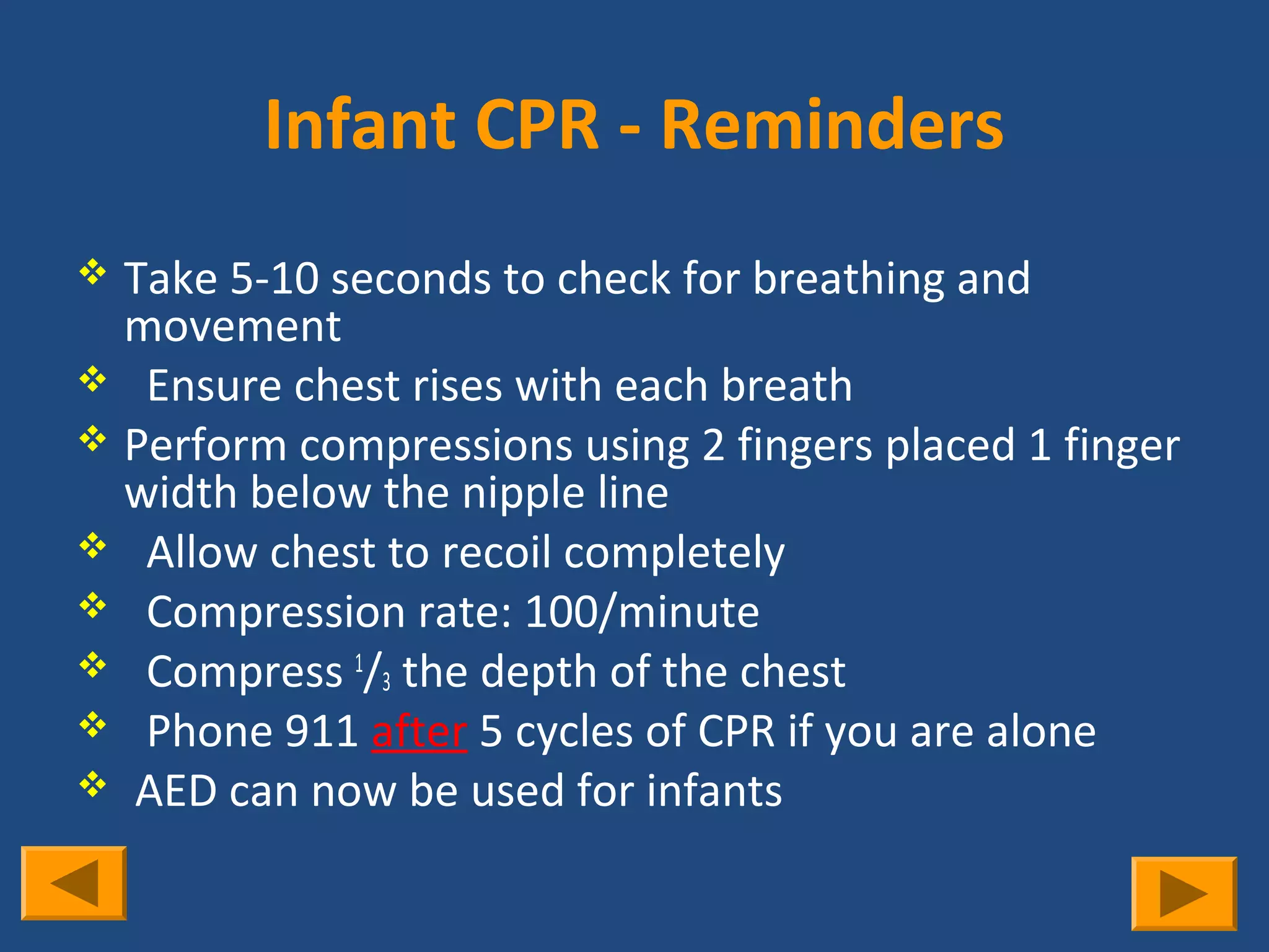 Infant CPR - Reminders
 Take 5-10 seconds to check for breathing and
  movement
 Ensure chest rises with each breath
 Perform compressions using 2 fingers placed 1 finger
  width below the nipple line
 Allow chest to recoil completely
 Compression rate: 100/minute
 Compress 1/3 the depth of the chest
 Phone 911 after 5 cycles of CPR if you are alone
 AED can now be used for infants
 