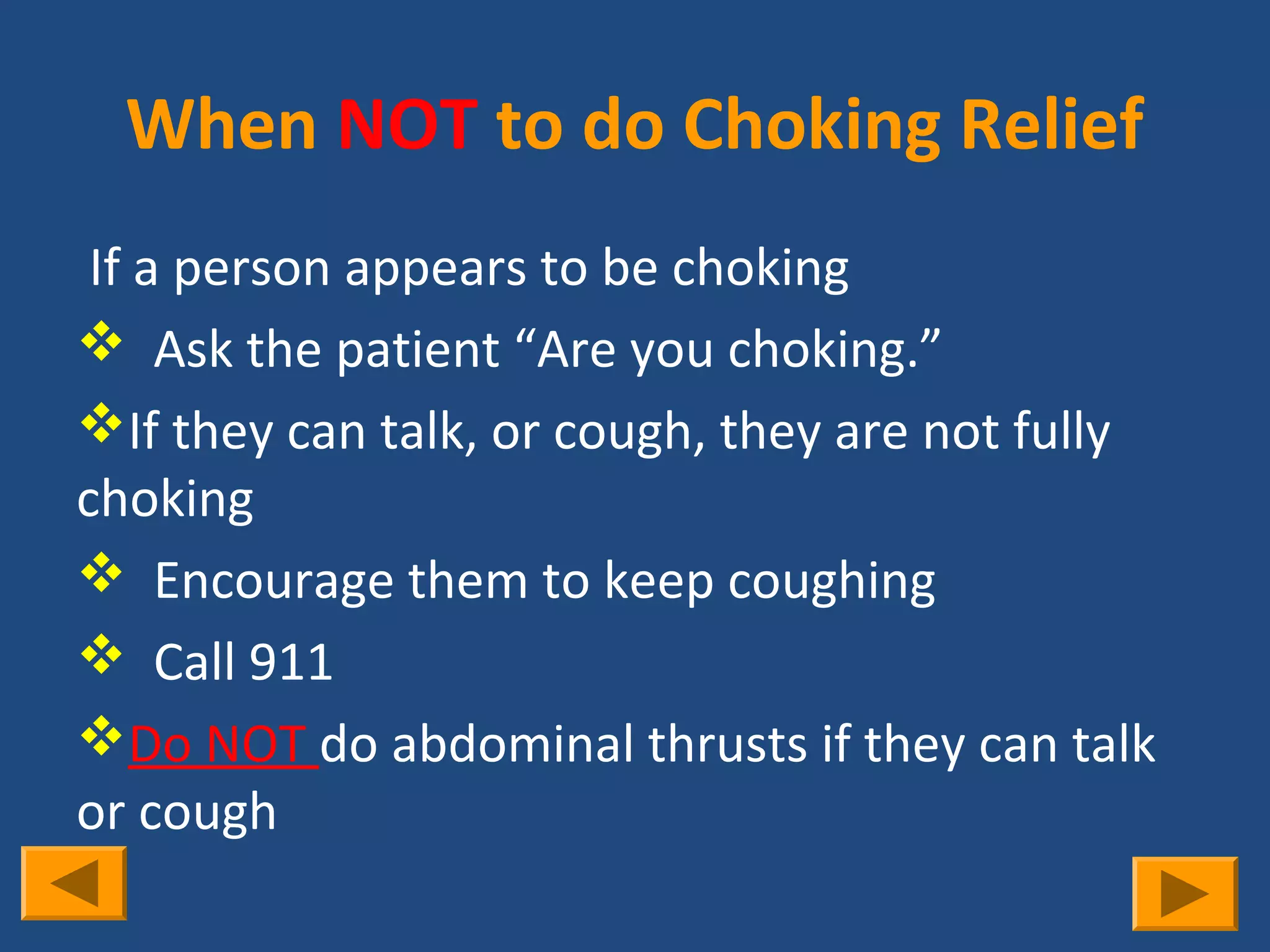 When NOT to do Choking Relief
 If a person appears to be choking
 Ask the patient “Are you choking.”
If they can talk, or cough, they are not fully
choking
 Encourage them to keep coughing
 Call 911
Do NOT do abdominal thrusts if they can talk
or cough
 