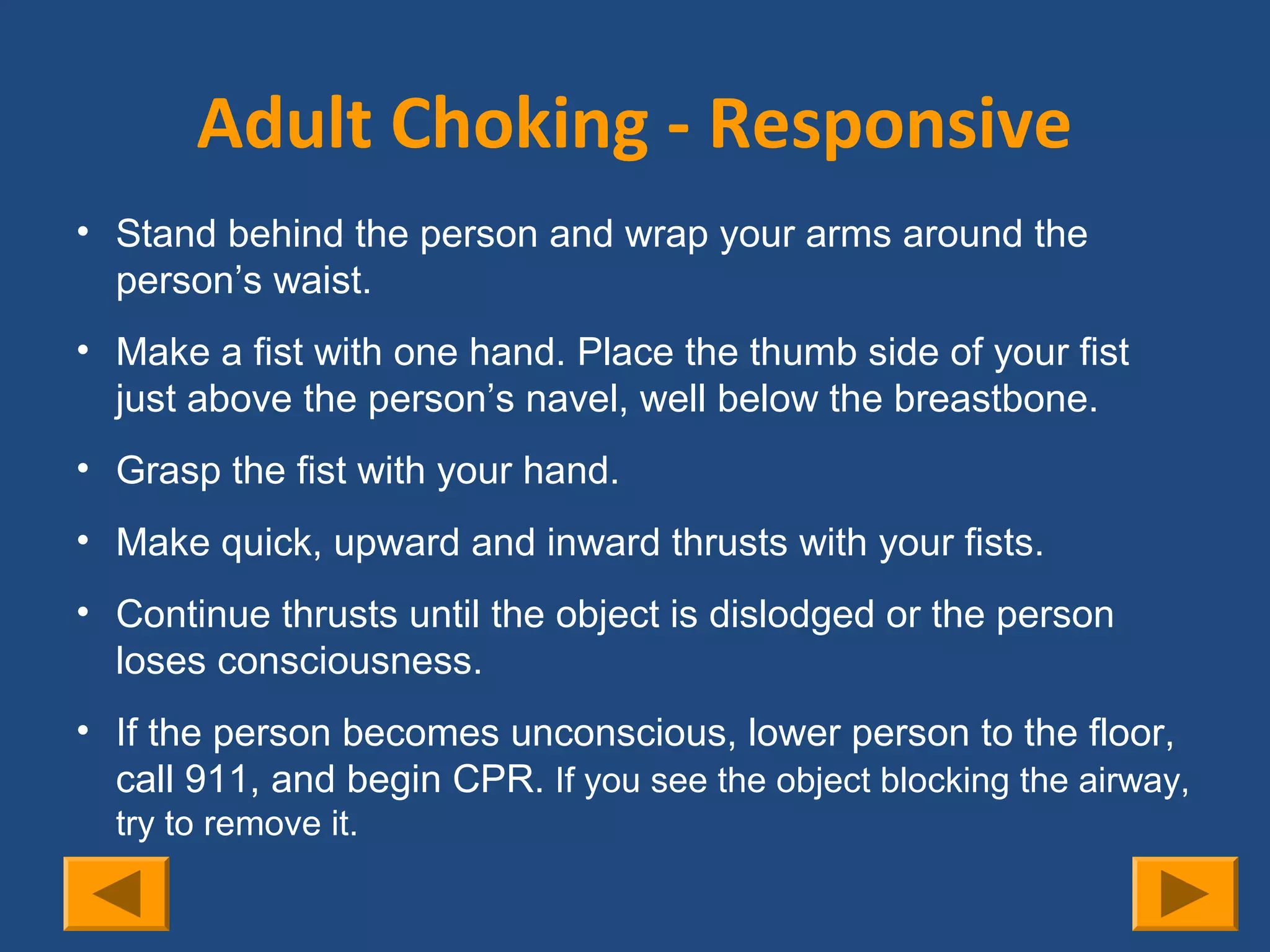 Adult Choking - Responsive
• Stand behind the person and wrap your arms around the
  person’s waist.
• Make a fist with one hand. Place the thumb side of your fist
  just above the person’s navel, well below the breastbone.
..
• Grasp the fist with your hand.
• Make quick, upward and inward thrusts with your fists.
• Continue thrusts until the object is dislodged or the person
  loses consciousness.
• If the person becomes unconscious, lower person to the floor,
  call 911, and begin CPR. If you see the object blocking the airway,
     try to remove it.
 