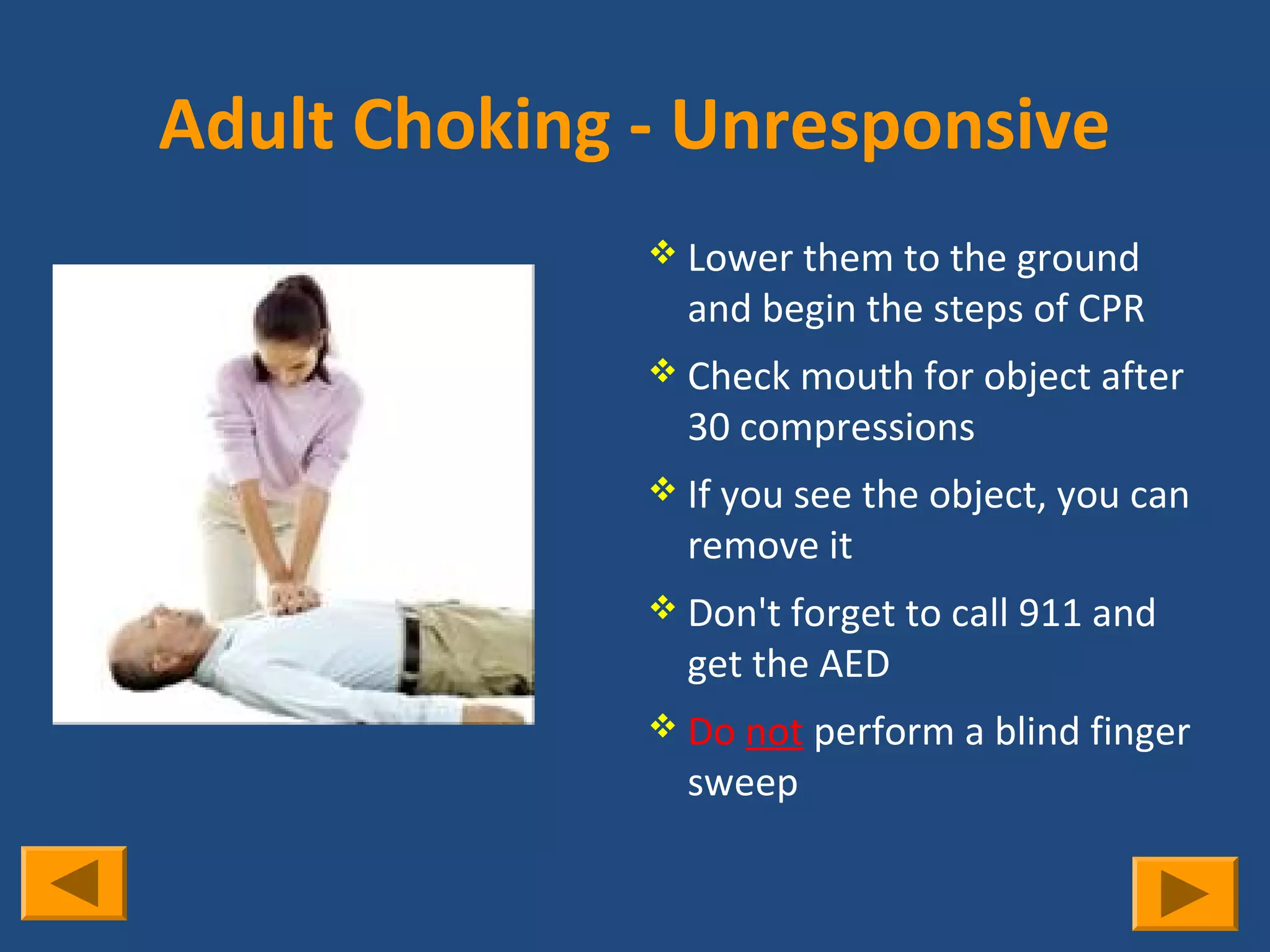 Adult Choking - Unresponsive
               Lower them to the ground
                and begin the steps of CPR
               Check mouth for object after
                30 compressions
               If you see the object, you can
                remove it
               Don't forget to call 911 and
                get the AED
               Do not perform a blind finger
                sweep
 
