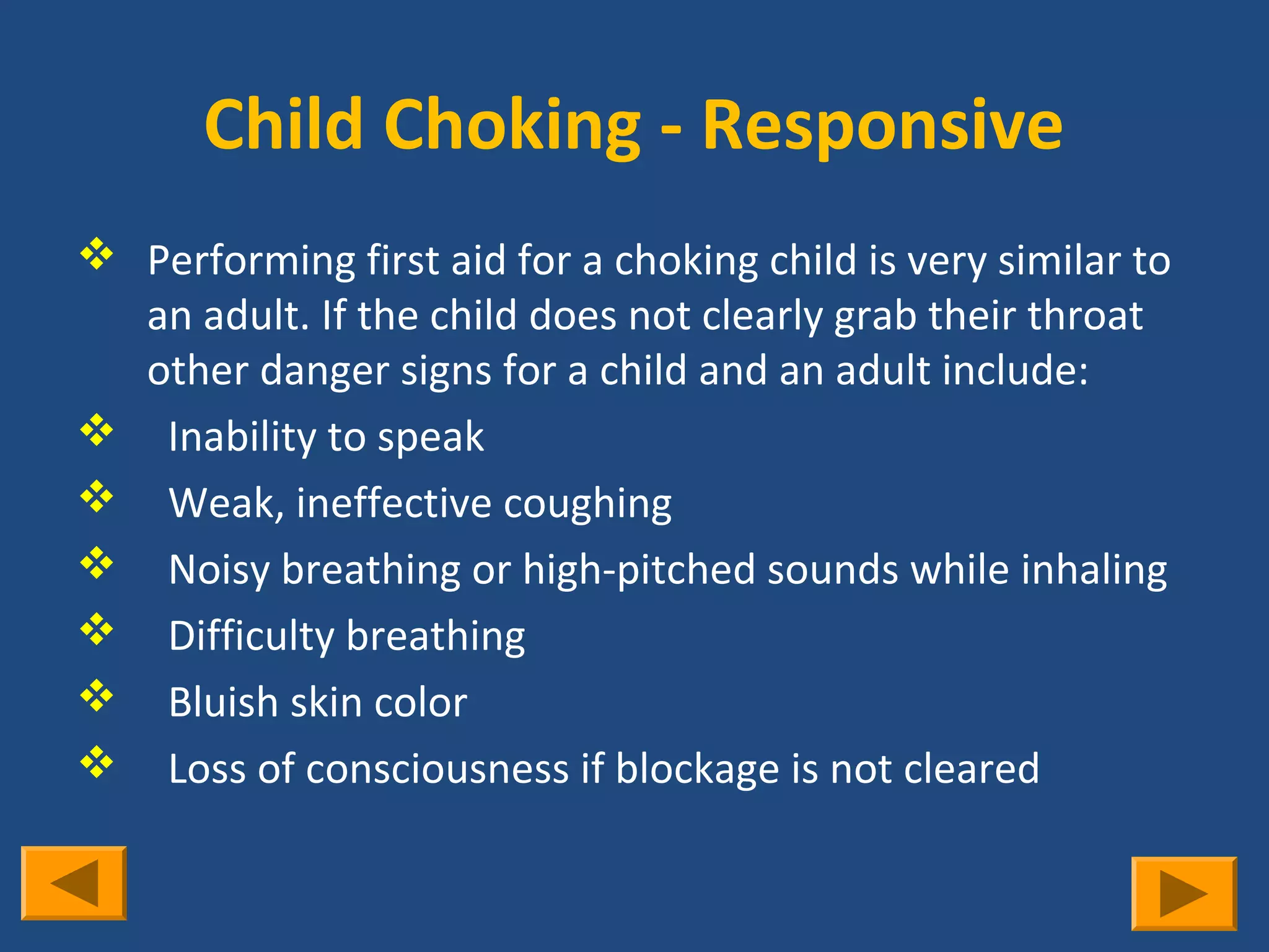 Child Choking - Responsive
 Performing first aid for a choking child is very similar to
  an adult. If the child does not clearly grab their throat
  other danger signs for a child and an adult include:
 Inability to speak
 Weak, ineffective coughing
 Noisy breathing or high-pitched sounds while inhaling
 Difficulty breathing
 Bluish skin color
 Loss of consciousness if blockage is not cleared
 