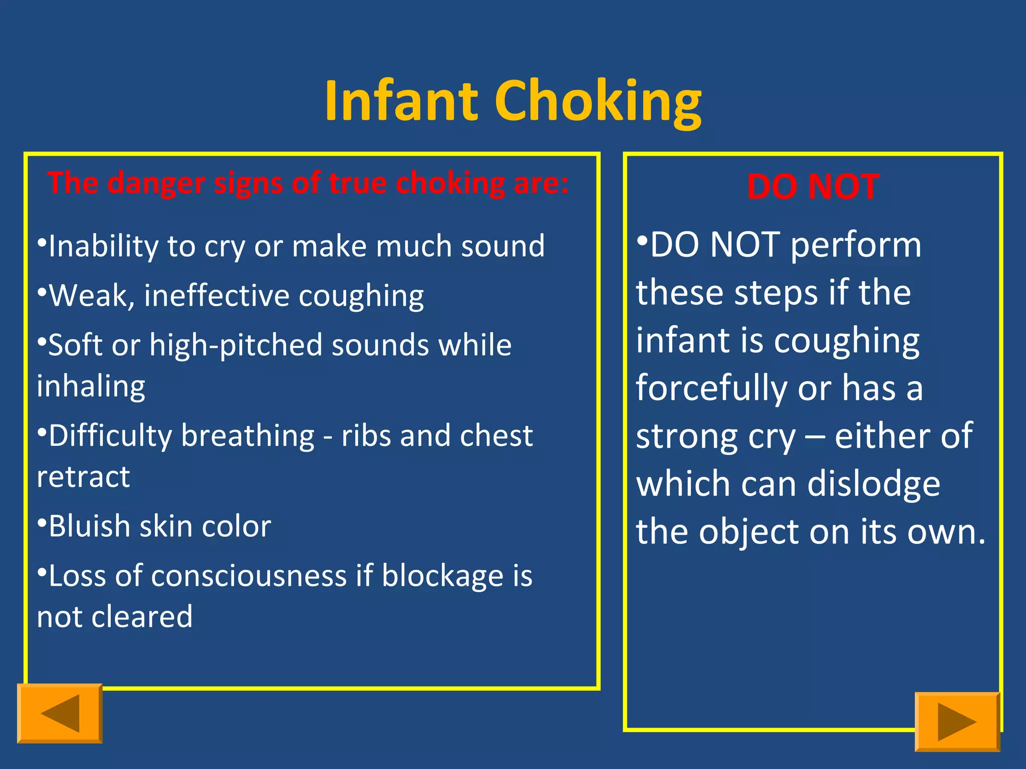 Infant Choking
The danger signs of true choking are:            DO NOT
•Inability to cry or make much sound     •DO NOT perform
•Weak, ineffective coughing              these steps if the
•Soft or high-pitched sounds while       infant is coughing
inhaling                                 forcefully or has a
•Difficulty breathing - ribs and chest   strong cry – either of
retract                                  which can dislodge
•Bluish skin color                       the object on its own.
•Loss of consciousness if blockage is
not cleared
 