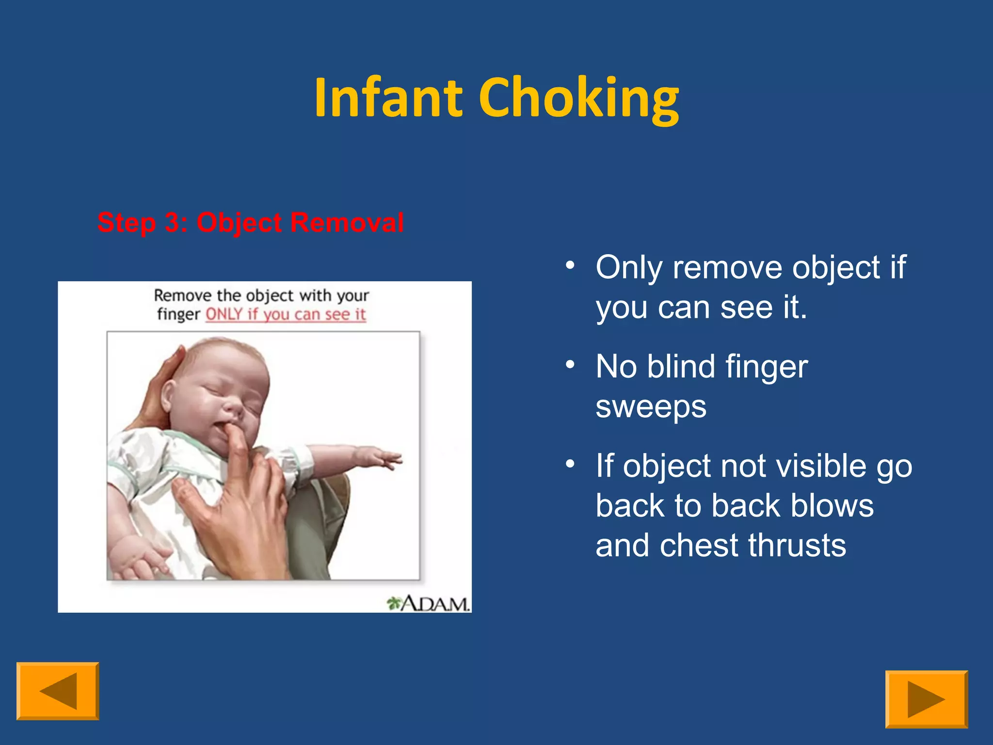 Infant Choking
Step 3: Object Removal
                         • Only remove object if
                           you can see it.
                         • No blind finger
                           sweeps
                         • If object not visible go
                           back to back blows
                           and chest thrusts
 