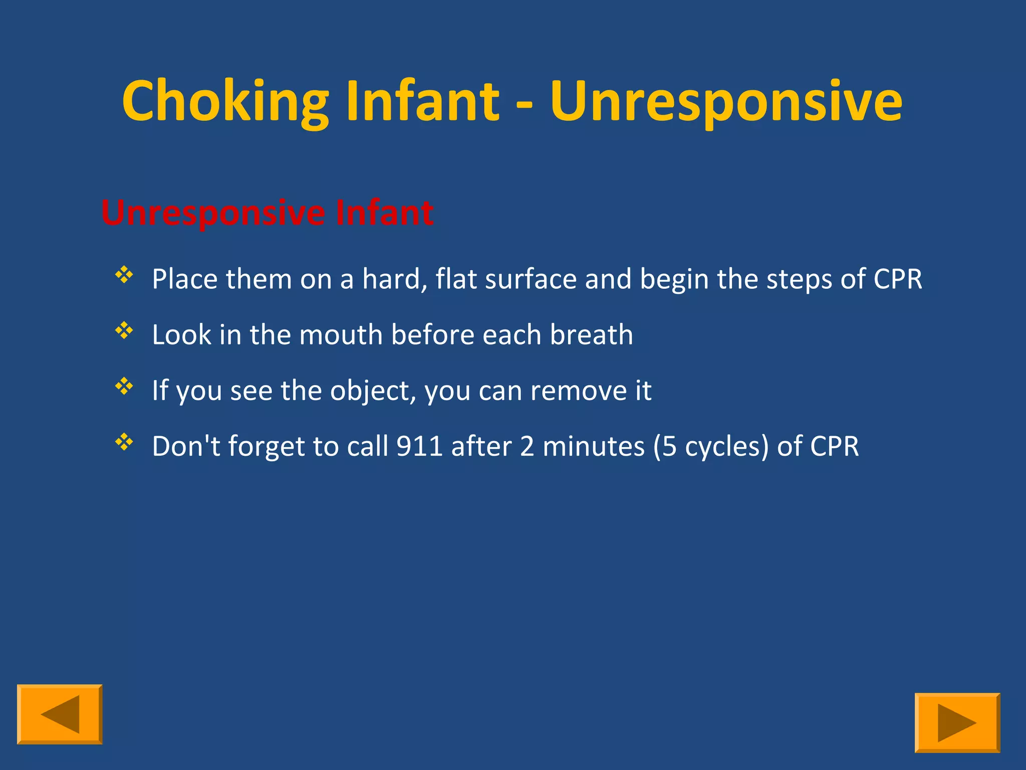 Choking Infant - Unresponsive
   Unresponsive Infant
       Place them on a hard, flat surface and begin the steps of CPR
       Look in the mouth before each breath
       If you see the object, you can remove it
       Don't forget to call 911 after 2 minutes (5 cycles) of CPR
 