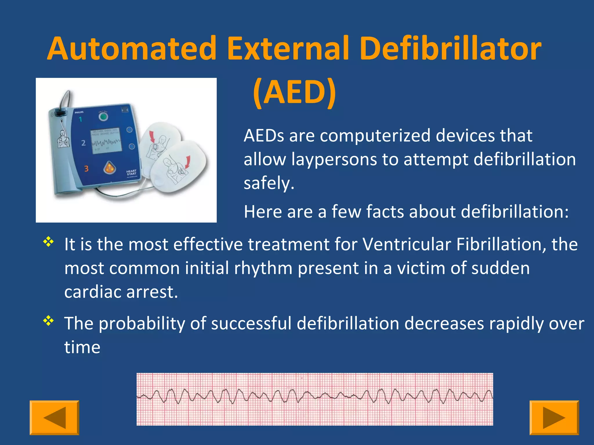Automated External Defibrillator
           (AED)
                           AEDs are computerized devices that
                           allow laypersons to attempt defibrillation
                           safely.
                           Here are a few facts about defibrillation:
   It is the most effective treatment for Ventricular Fibrillation, the
    most common initial rhythm present in a victim of sudden
    cardiac arrest.
   The probability of successful defibrillation decreases rapidly over
    time
 