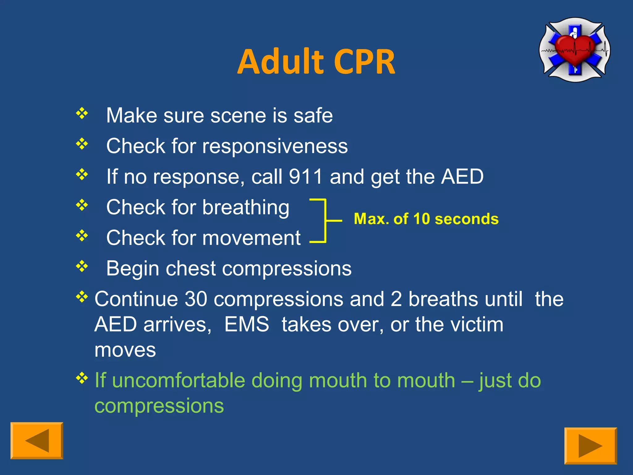 Adult CPR
   Make sure scene is safe
 Check for responsiveness
 If no response, call 911 and get the AED
 Check for breathing
 Check for movement
 Begin chest compressions
 Continue 30 compressions and 2 breaths until the
  AED arrives, EMS takes over, or the victim
  moves
 If uncomfortable doing mouth to mouth – just do
  compressions
 