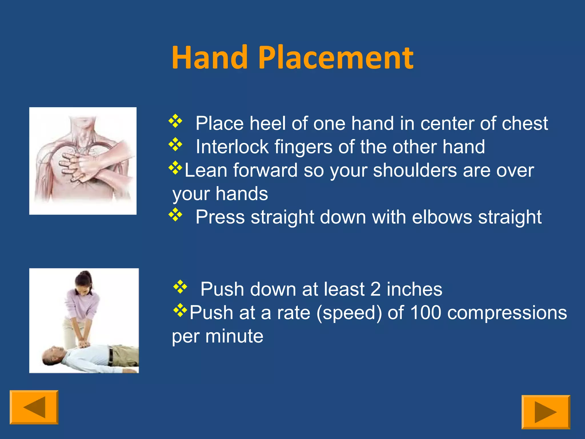 Hand Placement
 Place heel of one hand in center of chest
 Interlock fingers of the other hand
Lean forward so your shoulders are over
your hands
 Press straight down with elbows straight


 Push down at least 2 inches
Push at a rate (speed) of 100 compressions
per minute
 