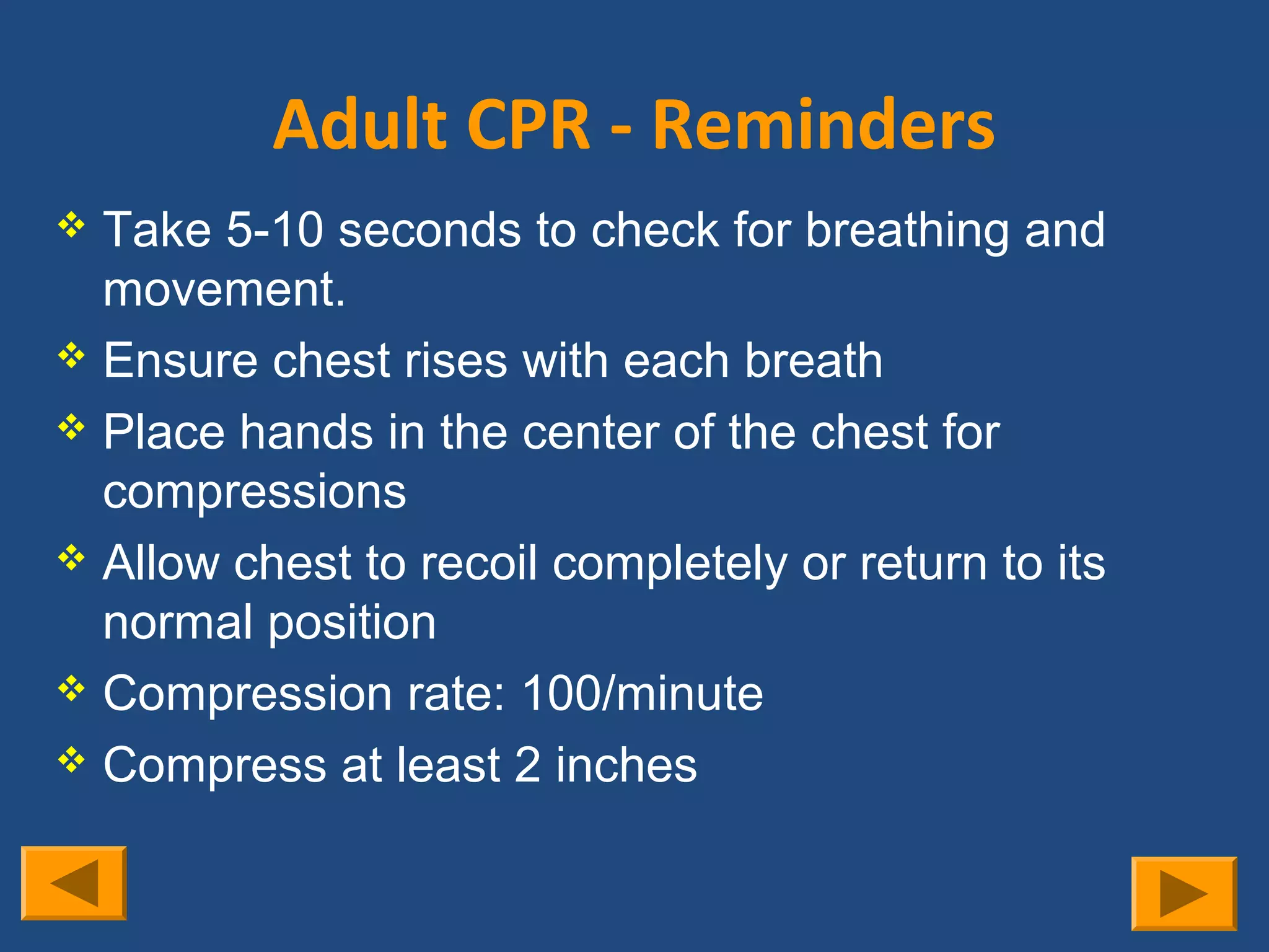 Adult CPR - Reminders
 Take 5-10 seconds to check for breathing and
  movement.
 Ensure chest rises with each breath
 Place hands in the center of the chest for
  compressions
 Allow chest to recoil completely or return to its
  normal position
 Compression rate: 100/minute
 Compress at least 2 inches
 