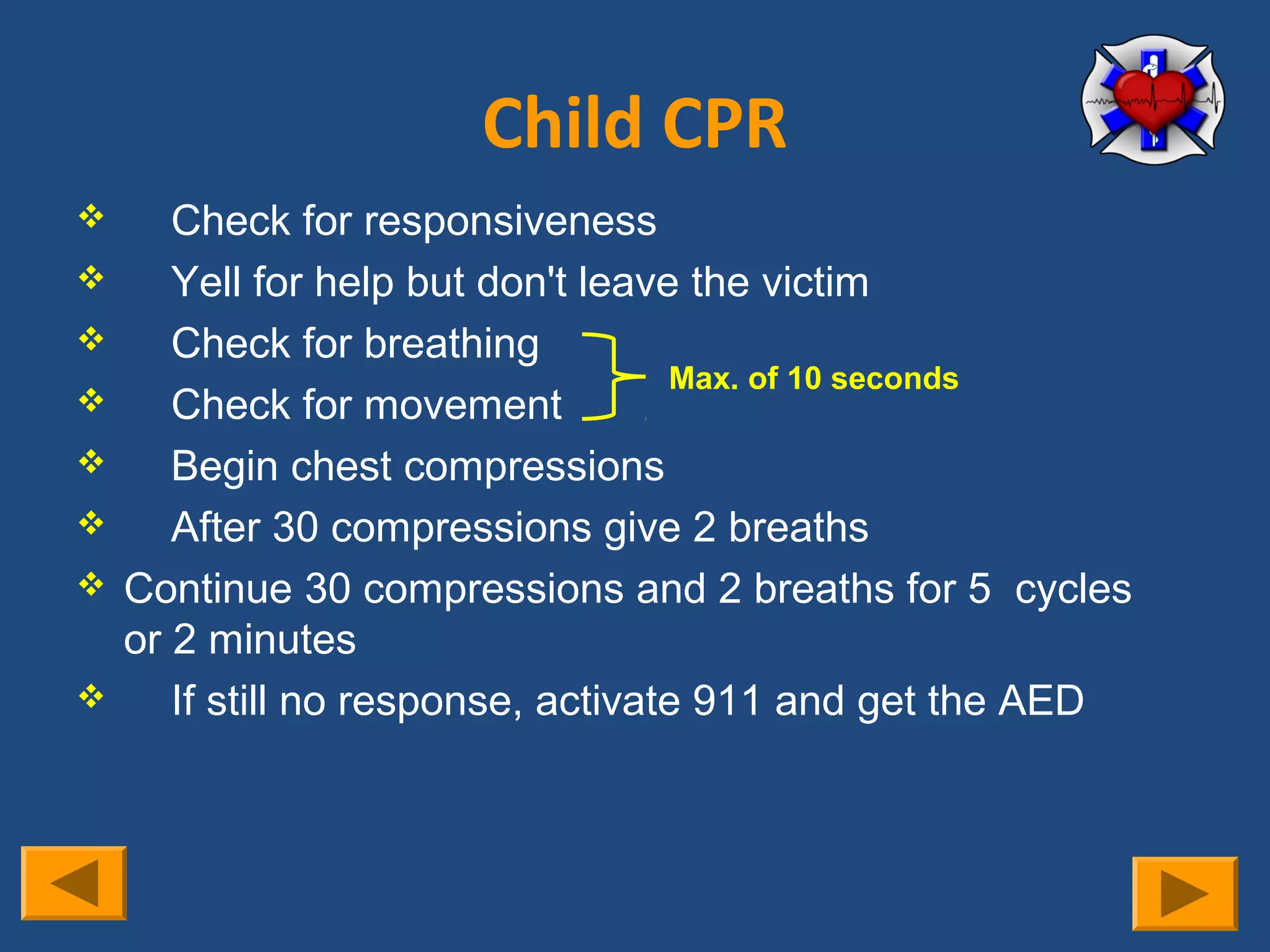 Child CPR
      Check for responsiveness
      Yell for help but don't leave the victim
      Check for breathing
                                    Max. of 10 seconds
      Check for movement
      Begin chest compressions
      After 30 compressions give 2 breaths
   Continue 30 compressions and 2 breaths for 5 cycles
    or 2 minutes
      If still no response, activate 911 and get the AED
 