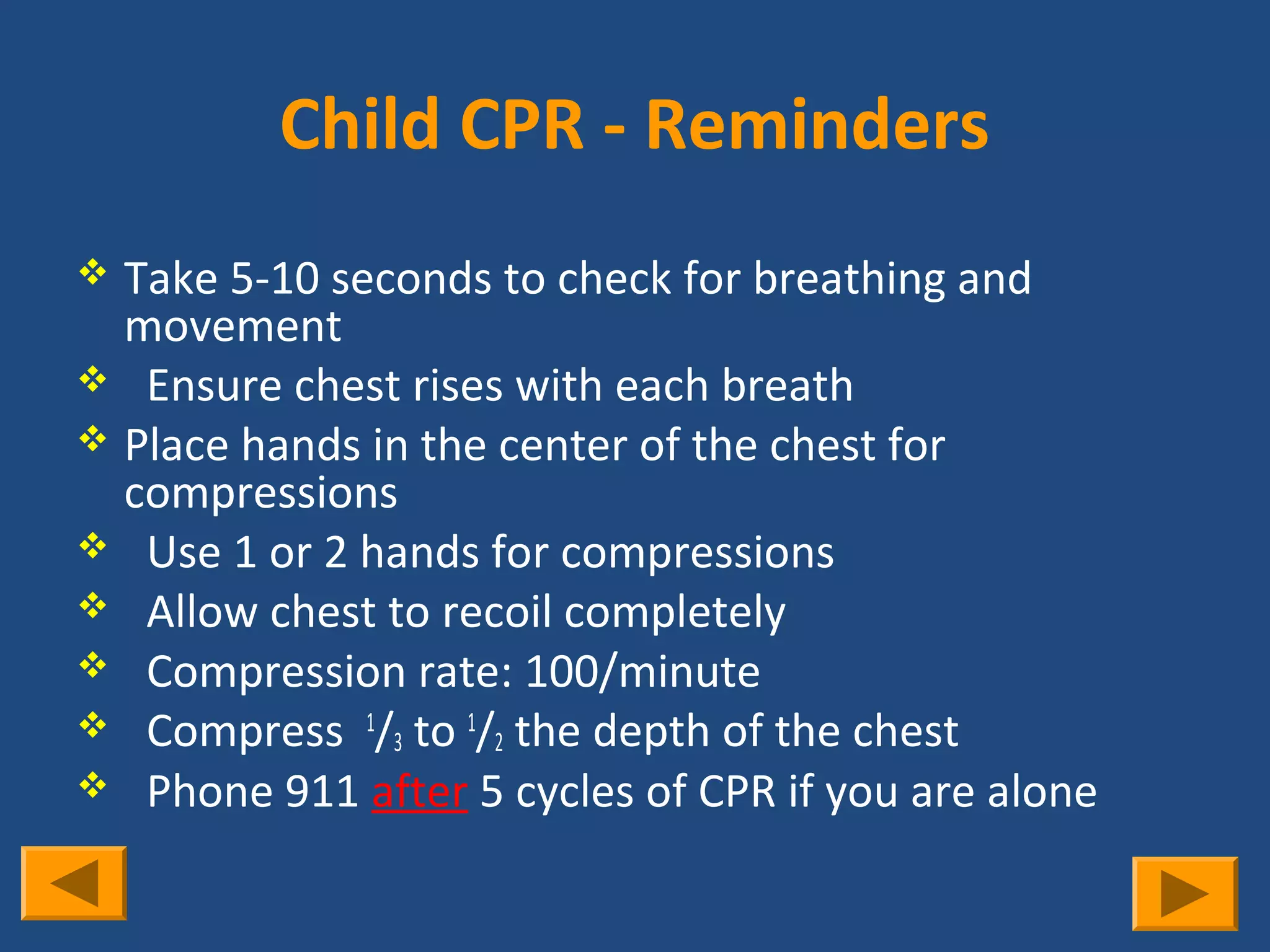 Child CPR - Reminders
 Take 5-10 seconds to check for breathing and
  movement
 Ensure chest rises with each breath
 Place hands in the center of the chest for
  compressions
 Use 1 or 2 hands for compressions
 Allow chest to recoil completely
 Compression rate: 100/minute
 Compress 1/3 to 1/2 the depth of the chest
 Phone 911 after 5 cycles of CPR if you are alone
 