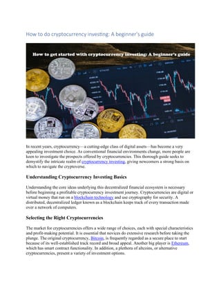 How to do cryptocurrency investing: A beginner's guide
In recent years, cryptocurrency—a cutting-edge class of digital assets—has become a very
appealing investment choice. As conventional financial environments change, more people are
keen to investigate the prospects offered by cryptocurrencies. This thorough guide seeks to
demystify the intricate realm of cryptocurrency investing, giving newcomers a strong basis on
which to navigate the cryptoverse.
Understanding Cryptocurrency Investing Basics
Understanding the core ideas underlying this decentralized financial ecosystem is necessary
before beginning a profitable cryptocurrency investment journey. Cryptocurrencies are digital or
virtual money that run on a blockchain technology and use cryptography for security. A
distributed, decentralized ledger known as a blockchain keeps track of every transaction made
over a network of computers.
Selecting the Right Cryptocurrencies
The market for cryptocurrencies offers a wide range of choices, each with special characteristics
and profit-making potential. It is essential that novices do extensive research before taking the
plunge. The original cryptocurrency, Bitcoin, is frequently regarded as a secure place to start
because of its well-established track record and broad appeal. Another big player is Ethereum,
which has smart contract functionality. In addition, a plethora of altcoins, or alternative
cryptocurrencies, present a variety of investment options.
 