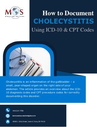 www.outsourcestrategies.com 918-221-7769
How to Document
CHOLECYSTITIS
Using ICD-10 & CPT Codes
Cholecystitis is an inflammation of the gallbladder – a
small, pear-shaped organ on the right side of your
abdomen. The article provides an overview about the ICD-
10 diagnosis codes and CPT procedure codes for correctly
documenting this disorder.
www.outsourcestrategies.com
918-221-7769
8596 E. 101st Street, Suite H, Tulsa, OK 74133
 