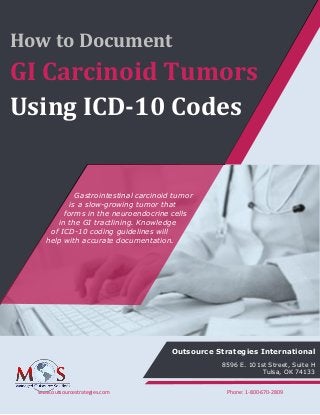 www.outsourcestrategies.com Phone: 1-800-670-2809
How to Document
GI Carcinoid Tumors
Using ICD-10 Codes
Gastrointestinal carcinoid tumor
is a slow-growing tumor that
forms in the neuroendocrine cells
in the GI tractlining. Knowledge
of ICD-10 coding guidelines will
help with accurate documentation.
Outsource Strategies International
8596 E. 101st Street, Suite H
Tulsa, OK 74133
 