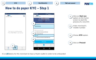 Click on Proceed
Click on Start new
option on the home
screen to start the
process of a new KYC
11
How to do paper KYC – Step 1
22
44
Choose KYC option33
Enter customer’s
mobile number
It is mandatory for the customer to have a Paytm wallet in order to be on-boarded
Non-BiometricKYC T&CA
33
44
22
11
i
 
