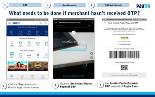 What needs to be done if customer hasn’t received OTP?
Click on Pay option on
Paytm App home screen
11
Click on See Instant Paytm
Payment OTP
22
Use Instant Paytm Payment
OTP instead of Paytm Code
33
KYC Non-Biometric T&CAAi
11
22
33
 