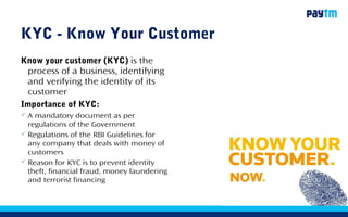 2
KYC - Know Your Customer
Know your customer (KYC) is the
process of a business, identifying
and verifying the identity of its
customer
Importance of KYC:
 A mandatory document as per
regulations of the Government
 Regulations of the RBI Guidelines for
any company that deals with money of
customers
 Reason for KYC is to prevent identity
theft, financial fraud, money laundering
and terrorist financing
 