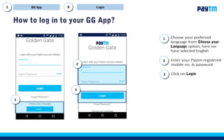 How to log in to your GG App?
LoginGG App BB
Enter your Paytm registered
mobile no. & password
Choose your preferred
language from Choose your
Language option, here we
have selected English
11
Click on Login
22
33
22
33
11
 