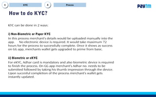 9
How to do KYC?
ProcessKYC AA
KYC can be done in 2 ways:
i) Non-Biometric or Paper KYC
In this process merchant’s details would be uploaded manually into the
app. No electronic device is required. It would take maximum 72
hours for the process to successfully complete. Once it shows as success
on GG app, merchants wallet gets upgraded to prime from basic.
ii) Biometric or eKYC
For eKYC, Adhar card is mandatory and also biometric device is required
to finish the process. On GG app merchant’s Adhar no. needs to be
submitted followed by taking his thumb impression through the device.
Upon succesful completion of the process merchant’s wallet gets
instantly updated.
 