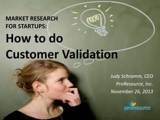 MARKET RESEARCH
FOR STARTUPS:

How to do
Customer Validation
Judy Schramm, CEO
ProResource, Inc.
November 26, 2013

 